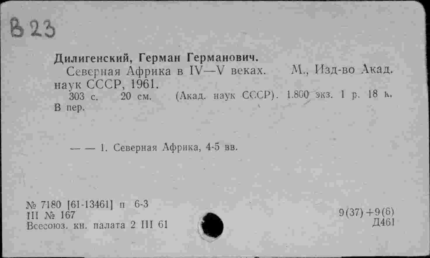 ﻿
Дилигенский, Герман Германович.
Северная Африка в IV—V веках. М., Изд-во Акад, наук СССР, 1961.
303 с. 20 см. (Акад, наук СССР). 1.800 экз. 1 р. 18 к.
В пер.	'
-----1. Северная Африка, 4-5 вв.
№ 7180 [61-13461] п 6-3
III № 167
Всесоюз. кн. палата 2 III 61
9(37)+9(6)
Д461